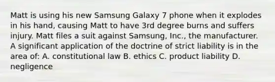 Matt is using his new Samsung Galaxy 7 phone when it explodes in his hand, causing Matt to have 3rd degree burns and suffers injury. Matt files a suit against Samsung, Inc., the manufacturer. A significant application of the doctrine of strict liability is in the area of: A. constitutional law B. ethics C. product liability D. negligence