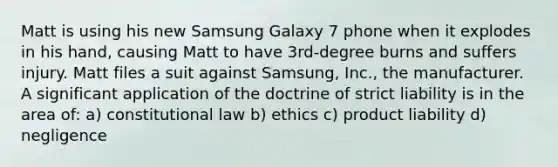 Matt is using his new Samsung Galaxy 7 phone when it explodes in his hand, causing Matt to have 3rd-degree burns and suffers injury. Matt files a suit against Samsung, Inc., the manufacturer. A significant application of the doctrine of strict liability is in the area of: a) constitutional law b) ethics c) product liability d) negligence