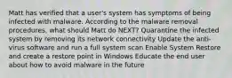 Matt has verified that a user's system has symptoms of being infected with malware. According to the malware removal procedures, what should Matt do NEXT? Quarantine the infected system by removing its network connectivity Update the anti-virus software and run a full system scan Enable System Restore and create a restore point in Windows Educate the end user about how to avoid malware in the future