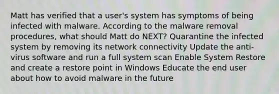 Matt has verified that a user's system has symptoms of being infected with malware. According to the malware removal procedures, what should Matt do NEXT? Quarantine the infected system by removing its network connectivity Update the anti-virus software and run a full system scan Enable System Restore and create a restore point in Windows Educate the end user about how to avoid malware in the future