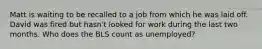 Matt is waiting to be recalled to a job from which he was laid off. David was fired but hasn't looked for work during the last two months. Who does the BLS count as unemployed?