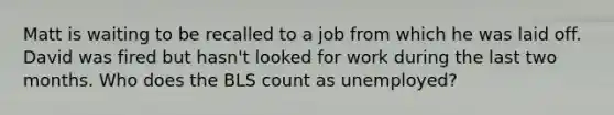 Matt is waiting to be recalled to a job from which he was laid off. David was fired but hasn't looked for work during the last two months. Who does the BLS count as unemployed?