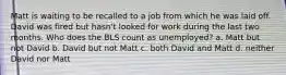 Matt is waiting to be recalled to a job from which he was laid off. David was fired but hasn't looked for work during the last two months. Who does the BLS count as unemployed? a. Matt but not David b. David but not Matt c. both David and Matt d. neither David nor Matt