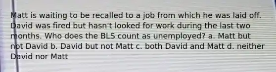 Matt is waiting to be recalled to a job from which he was laid off. David was fired but hasn't looked for work during the last two months. Who does the BLS count as unemployed? a. Matt but not David b. David but not Matt c. both David and Matt d. neither David nor Matt