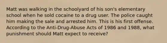 Matt was walking in the schoolyard of his son's elementary school when he sold cocaine to a drug user. The police caught him making the sale and arrested him. This is his first offense. According to the Anti-Drug-Abuse Acts of 1986 and 1988, what punishment should Matt expect to receive?