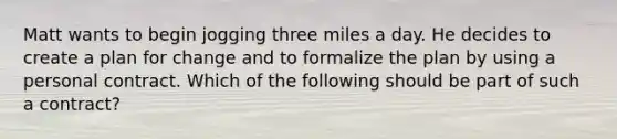 Matt wants to begin jogging three miles a day. He decides to create a plan for change and to formalize the plan by using a personal contract. Which of the following should be part of such a contract?