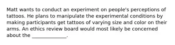 Matt wants to conduct an experiment on people's perceptions of tattoos. He plans to manipulate the experimental conditions by making participants get tattoos of varying size and color on their arms. An ethics review board would most likely be concerned about the ______________.