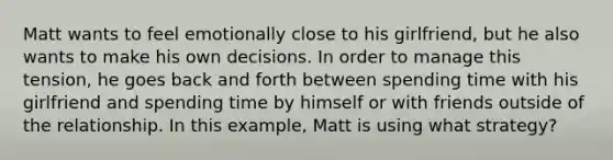 Matt wants to feel emotionally close to his girlfriend, but he also wants to make his own decisions. In order to manage this tension, he goes back and forth between spending time with his girlfriend and spending time by himself or with friends outside of the relationship. In this example, Matt is using what strategy?