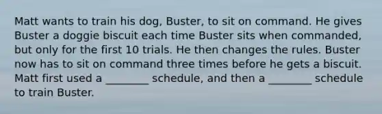 Matt wants to train his dog, Buster, to sit on command. He gives Buster a doggie biscuit each time Buster sits when commanded, but only for the first 10 trials. He then changes the rules. Buster now has to sit on command three times before he gets a biscuit. Matt first used a ________ schedule, and then a ________ schedule to train Buster.