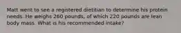 Matt went to see a registered dietitian to determine his protein needs. He weighs 260 pounds, of which 220 pounds are lean body mass. What is his recommended intake?