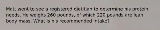 Matt went to see a registered dietitian to determine his protein needs. He weighs 260 pounds, of which 220 pounds are lean body mass. What is his recommended intake?