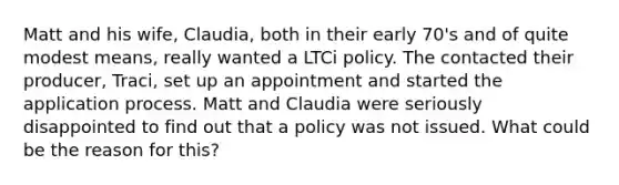 Matt and his wife, Claudia, both in their early 70's and of quite modest means, really wanted a LTCi policy. The contacted their producer, Traci, set up an appointment and started the application process. Matt and Claudia were seriously disappointed to find out that a policy was not issued. What could be the reason for this?