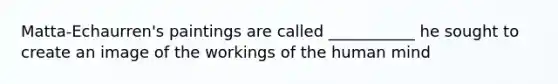 Matta-Echaurren's paintings are called ___________ he sought to create an image of the workings of the human mind