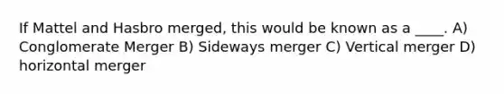 If Mattel and Hasbro merged, this would be known as a ____. A) Conglomerate Merger B) Sideways merger C) Vertical merger D) horizontal merger