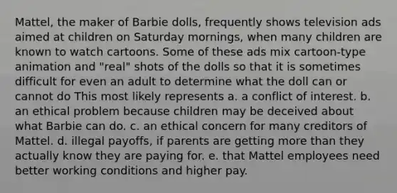 Mattel, the maker of Barbie dolls, frequently shows television ads aimed at children on Saturday mornings, when many children are known to watch cartoons. Some of these ads mix cartoon-type animation and "real" shots of the dolls so that it is sometimes difficult for even an adult to determine what the doll can or cannot do This most likely represents a. a conflict of interest. b. an ethical problem because children may be deceived about what Barbie can do. c. an ethical concern for many creditors of Mattel. d. illegal payoffs, if parents are getting more than they actually know they are paying for. e. that Mattel employees need better working conditions and higher pay.