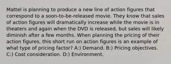 Mattel is planning to produce a new line of action figures that correspond to a soon-to-be-released movie. They know that sales of action figures will dramatically increase while the movie is in theaters and again when the DVD is released, but sales will likely diminish after a few months. When planning the pricing of their action figures, this short run on action figures is an example of what type of pricing factor? A:) Demand. B:) Pricing objectives. C:) Cost consideration. D:) Environment.