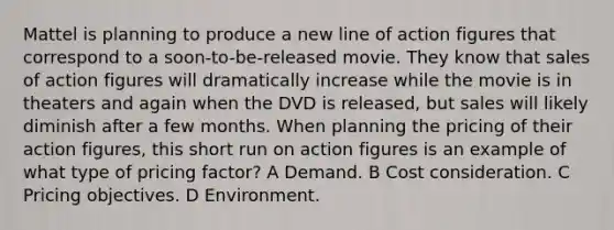 Mattel is planning to produce a new line of action figures that correspond to a soon-to-be-released movie. They know that sales of action figures will dramatically increase while the movie is in theaters and again when the DVD is released, but sales will likely diminish after a few months. When planning the pricing of their action figures, this short run on action figures is an example of what type of pricing factor? A Demand. B Cost consideration. C Pricing objectives. D Environment.