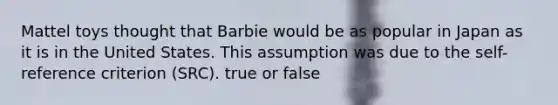 Mattel toys thought that Barbie would be as popular in Japan as it is in the United States. This assumption was due to the self-reference criterion (SRC). true or false