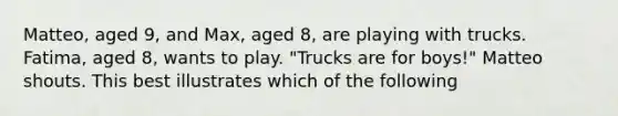 Matteo, aged 9, and Max, aged 8, are playing with trucks. Fatima, aged 8, wants to play. "Trucks are for boys!" Matteo shouts. This best illustrates which of the following