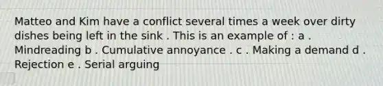 Matteo and Kim have a conflict several times a week over dirty dishes being left in the sink . This is an example of : a . Mindreading b . Cumulative annoyance . c . Making a demand d . Rejection e . Serial arguing