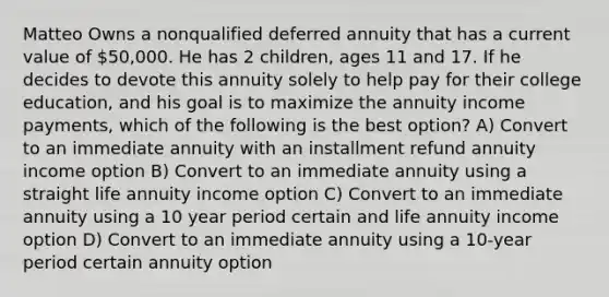 Matteo Owns a nonqualified deferred annuity that has a current value of 50,000. He has 2 children, ages 11 and 17. If he decides to devote this annuity solely to help pay for their college education, and his goal is to maximize the annuity income payments, which of the following is the best option? A) Convert to an immediate annuity with an installment refund annuity income option B) Convert to an immediate annuity using a straight life annuity income option C) Convert to an immediate annuity using a 10 year period certain and life annuity income option D) Convert to an immediate annuity using a 10-year period certain annuity option