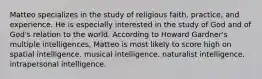 Matteo specializes in the study of religious faith, practice, and experience. He is especially interested in the study of God and of God's relation to the world. According to Howard Gardner's multiple intelligences, Matteo is most likely to score high on spatial intelligence. musical intelligence. naturalist intelligence. intrapersonal intelligence.