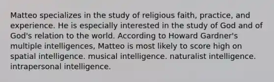 Matteo specializes in the study of religious faith, practice, and experience. He is especially interested in the study of God and of God's relation to the world. According to Howard Gardner's multiple intelligences, Matteo is most likely to score high on spatial intelligence. musical intelligence. naturalist intelligence. intrapersonal intelligence.