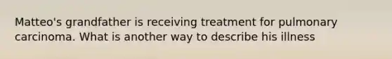 Matteo's grandfather is receiving treatment for pulmonary carcinoma. What is another way to describe his illness