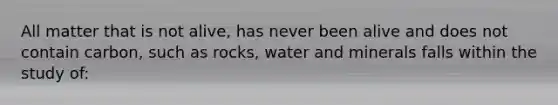 All matter that is not alive, has never been alive and does not contain carbon, such as rocks, water and minerals falls within the study of: