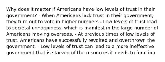 Why does it matter if Americans have low levels of trust in their government? - When Americans lack trust in their government, they turn out to vote in higher numbers - Low levels of trust lead to societal unhappiness, which is manifest in the large number of Americans moving overseas. - At previous times of low levels of trust, Americans have successfully revolted and overthrown the government. - Low levels of trust can lead to a more ineffective government that is starved of the resources it needs to function.