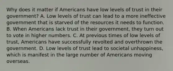 Why does it matter if Americans have low levels of trust in their government? A. Low levels of trust can lead to a more ineffective government that is starved of the resources it needs to function. B. When Americans lack trust in their government, they turn out to vote in higher numbers. C. At previous times of low levels of trust, Americans have successfully revolted and overthrown the government. D. Low levels of trust lead to societal unhappiness, which is manifest in the large number of Americans moving overseas.