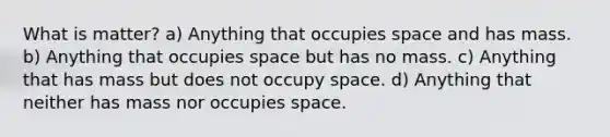 What is matter? a) Anything that occupies space and has mass. b) Anything that occupies space but has no mass. c) Anything that has mass but does not occupy space. d) Anything that neither has mass nor occupies space.