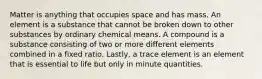 Matter is anything that occupies space and has mass. An element is a substance that cannot be broken down to other substances by ordinary chemical means. A compound is a substance consisting of two or more different elements combined in a fixed ratio. Lastly, a trace element is an element that is essential to life but only in minute quantities.