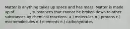 Matter is anything takes up space and has mass. Matter is made up of ________, substances that cannot be broken down to other substances by chemical reactions. a.) molecules b.) protons c.) macromolecules d.) elements e.) carbohydrates