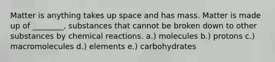 Matter is anything takes up space and has mass. Matter is made up of ________, substances that cannot be broken down to other substances by <a href='https://www.questionai.com/knowledge/kc6NTom4Ep-chemical-reactions' class='anchor-knowledge'>chemical reactions</a>. a.) molecules b.) protons c.) macromolecules d.) elements e.) carbohydrates