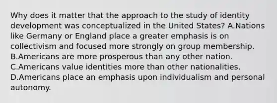 Why does it matter that the approach to the study of identity development was conceptualized in the United States? A.Nations like Germany or England place a greater emphasis is on collectivism and focused more strongly on group membership. B.Americans are more prosperous than any other nation. C.Americans value identities more than other nationalities. D.Americans place an emphasis upon individualism and personal autonomy.