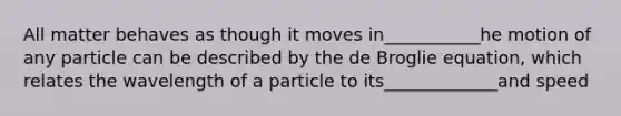 All matter behaves as though it moves in___________he motion of any particle can be described by the de Broglie equation, which relates the wavelength of a particle to its_____________and speed