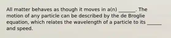 All matter behaves as though it moves in a(n) _______. The motion of any particle can be described by the de Broglie equation, which relates the wavelength of a particle to its ______ and speed.