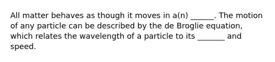 All matter behaves as though it moves in a(n) ______. The motion of any particle can be described by the de Broglie equation, which relates the wavelength of a particle to its _______ and speed.