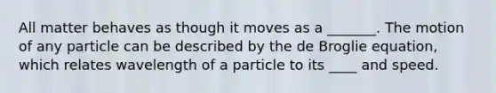 All matter behaves as though it moves as a _______. The motion of any particle can be described by the de Broglie equation, which relates wavelength of a particle to its ____ and speed.