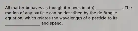 All matter behaves as though it moves in a(n) _____________ . The motion of any particle can be described by the de Broglie equation, which relates the wavelength of a particle to its __________________ and speed.