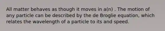 All matter behaves as though it moves in a(n) . The motion of any particle can be described by the de Broglie equation, which relates the wavelength of a particle to its and speed.