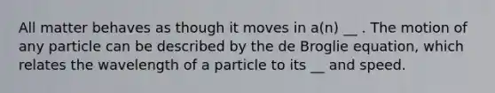 All matter behaves as though it moves in a(n) __ . The motion of any particle can be described by the de Broglie equation, which relates the wavelength of a particle to its __ and speed.