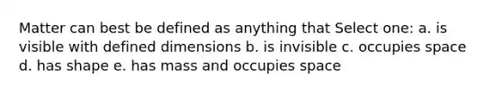 Matter can best be defined as anything that Select one: a. is visible with defined dimensions b. is invisible c. occupies space d. has shape e. has mass and occupies space