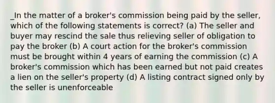 _In the matter of a broker's commission being paid by the seller, which of the following statements is correct? (a) The seller and buyer may rescind the sale thus relieving seller of obligation to pay the broker (b) A court action for the broker's commission must be brought within 4 years of earning the commission (c) A broker's commission which has been earned but not paid creates a lien on the seller's property (d) A listing contract signed only by the seller is unenforceable