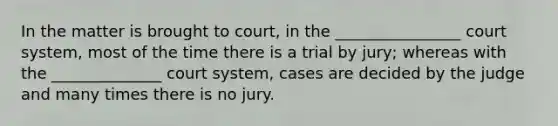 In the matter is brought to court, in the ________________ court system, most of the time there is a trial by jury; whereas with the ______________ court system, cases are decided by the judge and many times there is no jury.