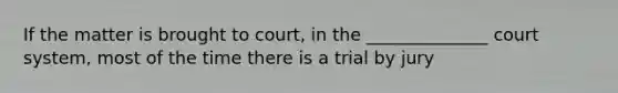 If the matter is brought to court, in the ______________ court system, most of the time there is a trial by jury