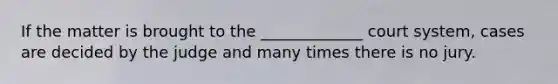 If the matter is brought to the _____________ court system, cases are decided by the judge and many times there is no jury.