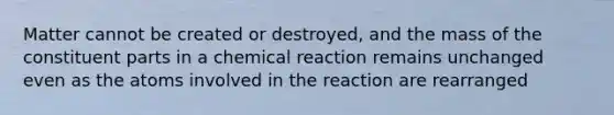 Matter cannot be created or destroyed, and the mass of the constituent parts in a chemical reaction remains unchanged even as the atoms involved in the reaction are rearranged