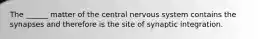 The ______ matter of the central nervous system contains the synapses and therefore is the site of synaptic integration.